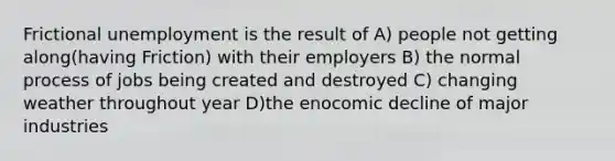 Frictional unemployment is the result of A) people not getting along(having Friction) with their employers B) the normal process of jobs being created and destroyed C) changing weather throughout year D)the enocomic decline of major industries