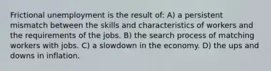 Frictional unemployment is the result of: A) a persistent mismatch between the skills and characteristics of workers and the requirements of the jobs. B) the search process of matching workers with jobs. C) a slowdown in the economy. D) the ups and downs in inflation.