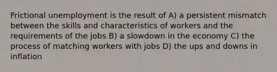 Frictional unemployment is the result of A) a persistent mismatch between the skills and characteristics of workers and the requirements of the jobs B) a slowdown in the economy C) the process of matching workers with jobs D) the ups and downs in inflation