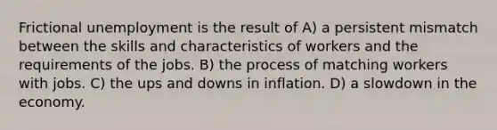 Frictional unemployment is the result of A) a persistent mismatch between the skills and characteristics of workers and the requirements of the jobs. B) the process of matching workers with jobs. C) the ups and downs in inflation. D) a slowdown in the economy.