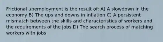 Frictional unemployment is the result of: A) A slowdown in the economy B) The ups and downs in inflation C) A persistent mismatch between the skills and characteristics of workers and the requirements of the jobs D) The search process of matching workers with jobs