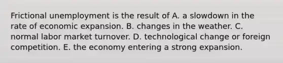 Frictional unemployment is the result of A. a slowdown in the rate of economic expansion. B. changes in the weather. C. normal labor market turnover. D. technological change or foreign competition. E. the economy entering a strong expansion.