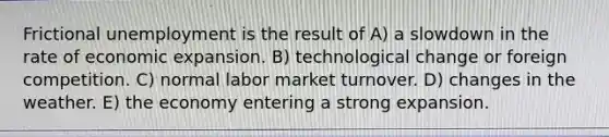 Frictional unemployment is the result of A) a slowdown in the rate of economic expansion. B) technological change or foreign competition. C) normal labor market turnover. D) changes in the weather. E) the economy entering a strong expansion.