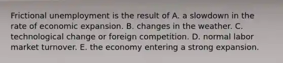 Frictional unemployment is the result of A. a slowdown in the rate of economic expansion. B. changes in the weather. C. technological change or foreign competition. D. normal labor market turnover. E. the economy entering a strong expansion.