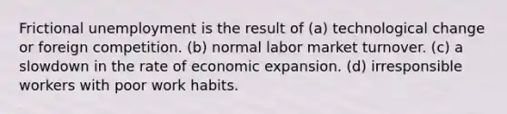 Frictional unemployment is the result of (a) technological change or foreign competition. (b) normal labor market turnover. (c) a slowdown in the rate of economic expansion. (d) irresponsible workers with poor work habits.