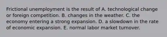 Frictional unemployment is the result of A. technological change or foreign competition. B. changes in the weather. C. the economy entering a strong expansion. D. a slowdown in the rate of economic expansion. E. normal labor market turnover.