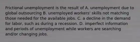 Frictional unemployment is the result of A. unemployment due to global outsourcing B. unemployed workers' skills not matching those needed for the available jobs. C. a decline in the demand for labor, such as during a recession. D. imperfect information and periods of unemployment while workers are searching and/or changing jobs.