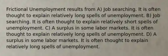 Frictional Unemployment results from A) Job searching. It is often thought to explain relatively long spells of unemployment. B) Job searching. It is often thought to explain relatively short spells of unemployment. C) A surplus in some labor markets. It is often thought to explain relatively long spells of unemployment. D) A surplus in some labor markets. It is often thought to explain relatively long spells of unemployment.