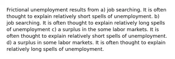 Frictional unemployment results from a) job searching. It is often thought to explain relatively short spells of unemployment. b) job searching. It is often thought to explain relatively long spells of unemployment c) a surplus in the some labor markets. It is often thought to explain relatively short spells of unemployment. d) a surplus in some labor markets. It is often thought to explain relatively long spells of unemployment.