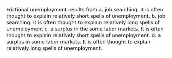 Frictional unemployment results from a. job searching. It is often thought to explain relatively short spells of unemployment. b. job searching. It is often thought to explain relatively long spells of unemployment c. a surplus in the some labor markets. It is often thought to explain relatively short spells of unemployment. d. a surplus in some labor markets. It is often thought to explain relatively long spells of unemployment.