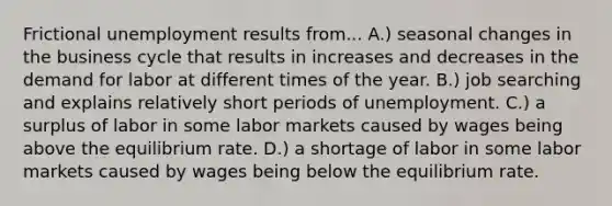 Frictional unemployment results from... A.) seasonal changes in the business cycle that results in increases and decreases in the demand for labor at different times of the year. B.) job searching and explains relatively short periods of unemployment. C.) a surplus of labor in some labor markets caused by wages being above the equilibrium rate. D.) a shortage of labor in some labor markets caused by wages being below the equilibrium rate.