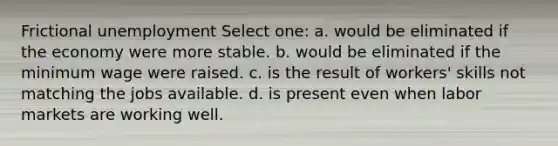 Frictional unemployment Select one: a. would be eliminated if the economy were more stable. b. would be eliminated if the minimum wage were raised. c. is the result of workers' skills not matching the jobs available. d. is present even when labor markets are working well.