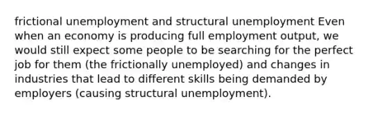 frictional unemployment and structural unemployment Even when an economy is producing full employment output, we would still expect some people to be searching for the perfect job for them (the frictionally unemployed) and changes in industries that lead to different skills being demanded by employers (causing structural unemployment).