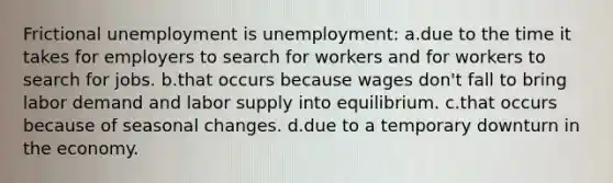 Frictional unemployment is unemployment: a.due to the time it takes for employers to search for workers and for workers to search for jobs. b.that occurs because wages don't fall to bring labor demand and labor supply into equilibrium. c.that occurs because of seasonal changes. d.due to a temporary downturn in the economy.