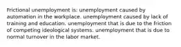 Frictional unemployment is: unemployment caused by automation in the workplace. unemployment caused by lack of training and education. unemployment that is due to the friction of competing ideological systems. unemployment that is due to normal turnover in the labor market.