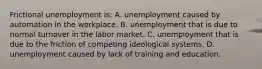 Frictional unemployment is: A. unemployment caused by automation in the workplace. B. unemployment that is due to normal turnover in the labor market. C. unemployment that is due to the friction of competing ideological systems. D. unemployment caused by lack of training and education.