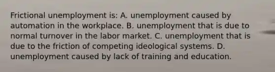 Frictional unemployment is: A. unemployment caused by automation in the workplace. B. unemployment that is due to normal turnover in the labor market. C. unemployment that is due to the friction of competing ideological systems. D. unemployment caused by lack of training and education.