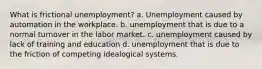 What is frictional unemployment? a. Unemployment caused by automation in the workplace. b. unemployment that is due to a normal turnover in the labor market. c. unemployment caused by lack of training and education d. unemployment that is due to the friction of competing idealogical systems.