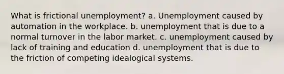 What is frictional unemployment? a. Unemployment caused by automation in the workplace. b. unemployment that is due to a normal turnover in the labor market. c. unemployment caused by lack of training and education d. unemployment that is due to the friction of competing idealogical systems.