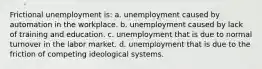 Frictional unemployment is: a. unemployment caused by automation in the workplace. b. unemployment caused by lack of training and education. c. unemployment that is due to normal turnover in the labor market. d. unemployment that is due to the friction of competing ideological systems.