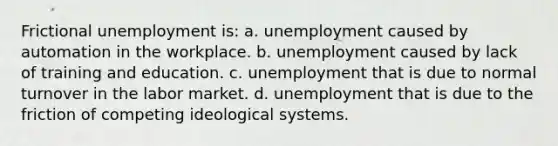 Frictional unemployment is: a. unemployment caused by automation in the workplace. b. unemployment caused by lack of training and education. c. unemployment that is due to normal turnover in the labor market. d. unemployment that is due to the friction of competing ideological systems.