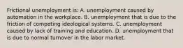 Frictional unemployment is: A. unemployment caused by automation in the workplace. B. unemployment that is due to the friction of competing ideological systems. C. unemployment caused by lack of training and education. D. unemployment that is due to normal turnover in the labor market.