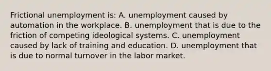 Frictional unemployment is: A. unemployment caused by automation in the workplace. B. unemployment that is due to the friction of competing ideological systems. C. unemployment caused by lack of training and education. D. unemployment that is due to normal turnover in the labor market.