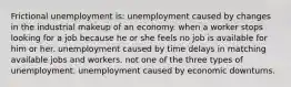 Frictional unemployment is: unemployment caused by changes in the industrial makeup of an economy. when a worker stops looking for a job because he or she feels no job is available for him or her. unemployment caused by time delays in matching available jobs and workers. not one of the three types of unemployment. unemployment caused by economic downturns.