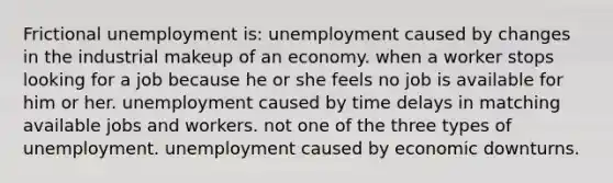 Frictional unemployment is: unemployment caused by changes in the industrial makeup of an economy. when a worker stops looking for a job because he or she feels no job is available for him or her. unemployment caused by time delays in matching available jobs and workers. not one of the three types of unemployment. unemployment caused by economic downturns.