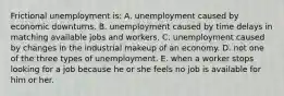 Frictional unemployment is: A. unemployment caused by economic downturns. B. unemployment caused by time delays in matching available jobs and workers. C. unemployment caused by changes in the industrial makeup of an economy. D. not one of the three types of unemployment. E. when a worker stops looking for a job because he or she feels no job is available for him or her.