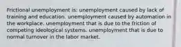 Frictional unemployment is: unemployment caused by lack of training and education. unemployment caused by automation in the workplace. unemployment that is due to the friction of competing ideological systems. unemployment that is due to normal turnover in the labor market.