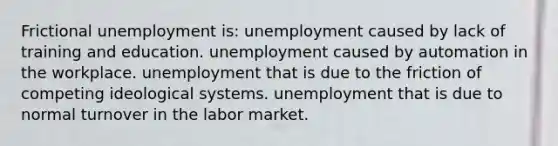 Frictional unemployment is: unemployment caused by lack of training and education. unemployment caused by automation in the workplace. unemployment that is due to the friction of competing ideological systems. unemployment that is due to normal turnover in the labor market.