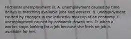 Frictional unemployment is: A. unemployment caused by time delays in matching available jobs and workers. B. unemployment caused by changes in the industrial makeup of an economy. C. unemployment caused by economic downturns. D. when a worker stops looking for a job because she feels no job is available for her.