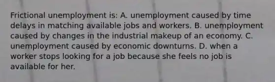 Frictional unemployment is: A. unemployment caused by time delays in matching available jobs and workers. B. unemployment caused by changes in the industrial makeup of an economy. C. unemployment caused by economic downturns. D. when a worker stops looking for a job because she feels no job is available for her.