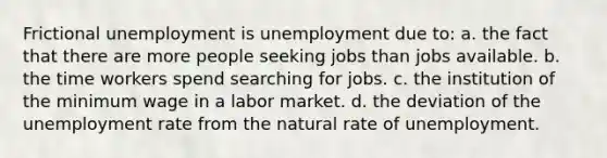 Frictional unemployment is unemployment due to: a. the fact that there are more people seeking jobs than jobs available. b. the time workers spend searching for jobs. c. the institution of the minimum wage in a labor market. d. the deviation of the unemployment rate from the natural rate of unemployment.