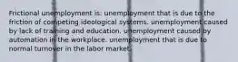 Frictional unemployment is: unemployment that is due to the friction of competing ideological systems. unemployment caused by lack of training and education. unemployment caused by automation in the workplace. unemployment that is due to normal turnover in the labor market.