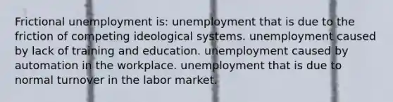 Frictional unemployment is: unemployment that is due to the friction of competing ideological systems. unemployment caused by lack of training and education. unemployment caused by automation in the workplace. unemployment that is due to normal turnover in the labor market.