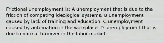 Frictional unemployment is: A unemployment that is due to the friction of competing ideological systems. B unemployment caused by lack of training and education. C unemployment caused by automation in the workplace. D unemployment that is due to normal turnover in the labor market.