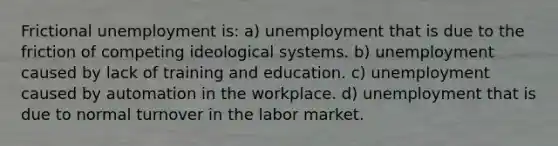 Frictional unemployment is: a) unemployment that is due to the friction of competing ideological systems. b) unemployment caused by lack of training and education. c) unemployment caused by automation in the workplace. d) unemployment that is due to normal turnover in the labor market.