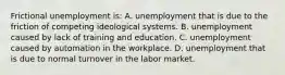 Frictional unemployment is: A. unemployment that is due to the friction of competing ideological systems. B. unemployment caused by lack of training and education. C. unemployment caused by automation in the workplace. D. unemployment that is due to normal turnover in the labor market.