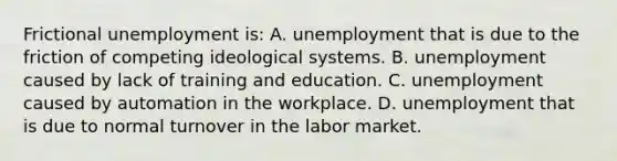 Frictional unemployment is: A. unemployment that is due to the friction of competing ideological systems. B. unemployment caused by lack of training and education. C. unemployment caused by automation in the workplace. D. unemployment that is due to normal turnover in the labor market.