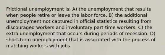 Frictional unemployment is: A) the unemployment that results when people retire or leave the labor force. B) the additional unemployment not captured in official statistics resulting from discouraged workers and involuntary part-time workers. C) the extra unemployment that occurs during periods of recession. D) short-term unemployment that is associated with the process of matching workers with jobs