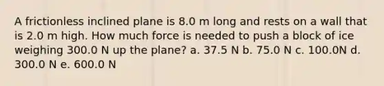 A frictionless inclined plane is 8.0 m long and rests on a wall that is 2.0 m high. How much force is needed to push a block of ice weighing 300.0 N up the plane? a. 37.5 N b. 75.0 N c. 100.0N d. 300.0 N e. 600.0 N