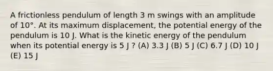 A frictionless pendulum of length 3 m swings with an amplitude of 10°. At its maximum displacement, the potential energy of the pendulum is 10 J. What is the kinetic energy of the pendulum when its potential energy is 5 J ? (A) 3.3 J (B) 5 J (C) 6.7 J (D) 10 J (E) 15 J