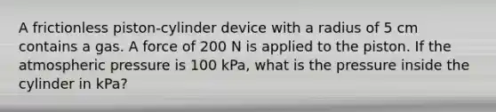 A frictionless piston-cylinder device with a radius of 5 cm contains a gas. A force of 200 N is applied to the piston. If the atmospheric pressure is 100 kPa, what is the pressure inside the cylinder in kPa?