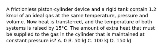 A frictionless piston-cylinder device and a rigid tank contain 1.2 kmol of an ideal gas at the same temperature, pressure and volume. Now heat is transferred, and the temperature of both systems is raised by 15°C. The amount of extra heat that must be supplied to the gas in the cylinder that is maintained at constant pressure is? A. 0 B. 50 kJ C. 100 kJ D. 150 kJ