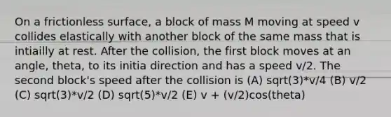 On a frictionless surface, a block of mass M moving at speed v collides elastically with another block of the same mass that is intiailly at rest. After the collision, the first block moves at an angle, theta, to its initia direction and has a speed v/2. The second block's speed after the collision is (A) sqrt(3)*v/4 (B) v/2 (C) sqrt(3)*v/2 (D) sqrt(5)*v/2 (E) v + (v/2)cos(theta)