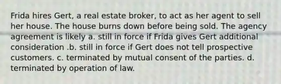 Frida hires Gert, a real estate broker, to act as her agent to sell her house. The house burns down before being sold. The agency agreement is likely a. still in force if Frida gives Gert additional consideration .b. still in force if Gert does not tell prospective customers. c. terminated by mutual consent of the parties. d. terminated by operation of law.