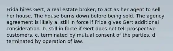 Frida hires Gert, a real estate broker, to act as her agent to sell her house. The house burns down before being sold. The agency agreement is likely a. still in force if Frida gives Gert additional consideration. b. still in force if Gert does not tell prospective customers. c. terminated by mutual consent of the parties. d. terminated by operation of law.