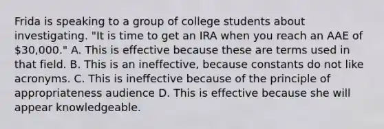 Frida is speaking to a group of college students about investigating. "It is time to get an IRA when you reach an AAE of 30,000." A. This is effective because these are terms used in that field. B. This is an ineffective, because constants do not like acronyms. C. This is ineffective because of the principle of appropriateness audience D. This is effective because she will appear knowledgeable.